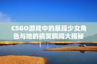 CSGO游戏中的暴躁少女角色与她的搞笑瞬间大揭秘