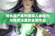 特色国产系列展现人妻魅力与情感深度的全新作品