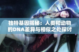 独特基因揭秘：人类和动物的DNA差异与相似之处探讨