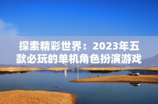 探索精彩世界：2023年五款必玩的单机角色扮演游戏推荐