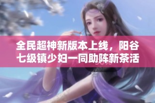 全民超神新版本上线，阳谷七级镇少妇一同助阵新茶活动