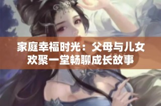 家庭幸福时光：父母与儿女欢聚一堂畅聊成长故事
