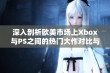 深入剖析欧美市场上Xbox与PS之间的热门大作对比与特色分析