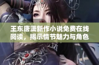 王东唐潇新作小说免费在线阅读，揭示情节魅力与角色深度