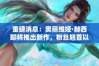 重磅消息：奥丽维娅·赫西即将推出新作，粉丝翘首以盼