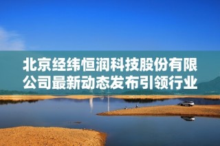 北京经纬恒润科技股份有限公司最新动态发布引领行业发展新趋势