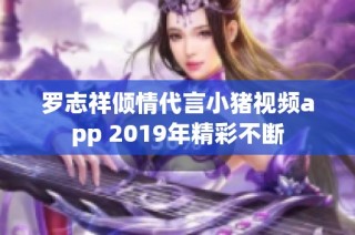 罗志祥倾情代言小猪视频app 2019年精彩不断