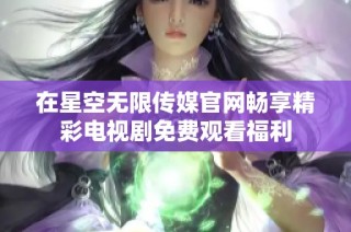 在星空无限传媒官网畅享精彩电视剧免费观看福利