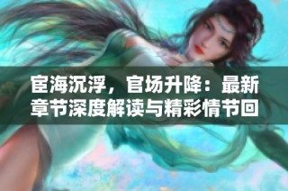 宦海沉浮，官场升降：最新章节深度解读与精彩情节回顾