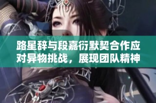 路星辞与段嘉衍默契合作应对异物挑战，展现团队精神