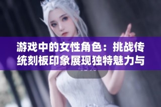 游戏中的女性角色：挑战传统刻板印象展现独特魅力与力量的全新面貌