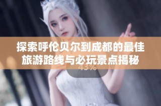 探索呼伦贝尔到成都的最佳旅游路线与必玩景点揭秘