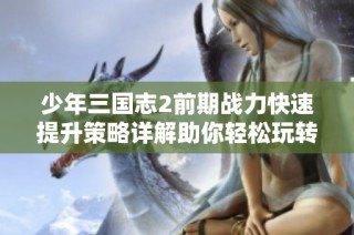 少年三国志2前期战力快速提升策略详解助你轻松玩转洛阳手游