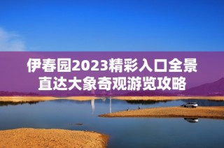 伊春园2023精彩入口全景直达大象奇观游览攻略