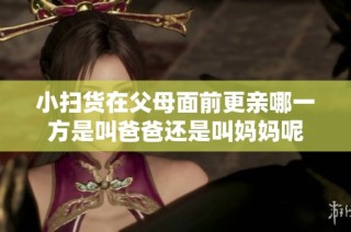 小扫货在父母面前更亲哪一方是叫爸爸还是叫妈妈呢