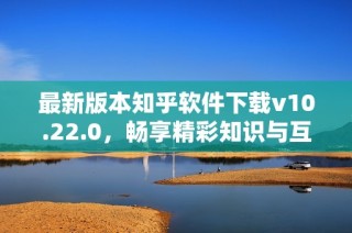 最新版本知乎软件下载v10.22.0，畅享精彩知识与互动体验