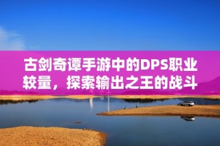 古剑奇谭手游中的DPS职业较量，探索输出之王的战斗秘密与策略