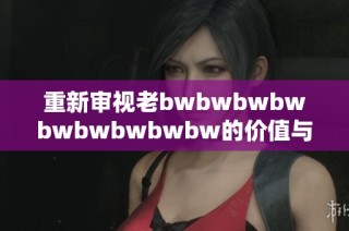 重新审视老bwbwbwbwbwbwbwbwbw的价值与影响，带你了解背后的故事与评价