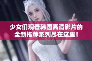 少女们观看韩国高清影片的全新推荐系列尽在这里！