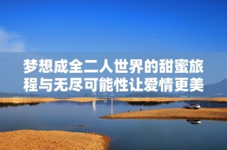 梦想成全二人世界的甜蜜旅程与无尽可能性让爱情更美好