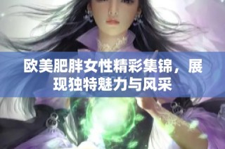 欧美肥胖女性精彩集锦，展现独特魅力与风采