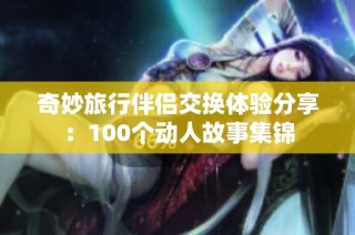 奇妙旅行伴侣交换体验分享：100个动人故事集锦