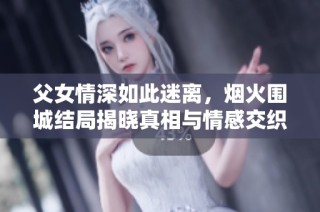 父女情深如此迷离，烟火围城结局揭晓真相与情感交织