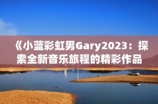 《小蓝彩虹男Gary2023：探索全新音乐旅程的精彩作品》