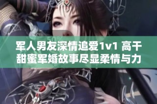 军人男友深情追爱1v1 高干甜蜜军婚故事尽显柔情与力量