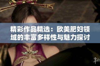 精彩作品精选：欧美肥妇领域的丰富多样性与魅力探讨