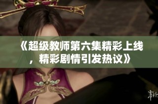 《超级教师第六集精彩上线，精彩剧情引发热议》