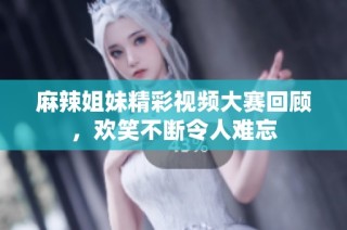 麻辣姐妹精彩视频大赛回顾，欢笑不断令人难忘