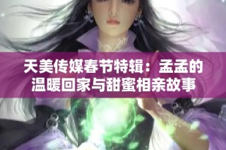 天美传媒春节特辑：孟孟的温暖回家与甜蜜相亲故事