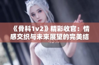 《骨科1v2》精彩收官：情感交织与未来展望的完美结局