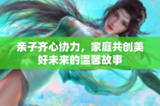 亲子齐心协力，家庭共创美好未来的温馨故事