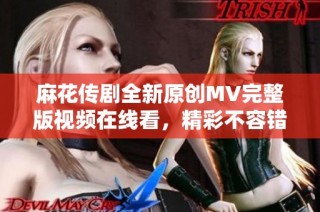 麻花传剧全新原创MV完整版视频在线看，精彩不容错过！