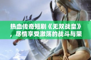 热血传奇短剧《无双战皇》，尽情享受激荡的战斗与荣耀