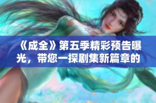 《成全》第五季精彩预告曝光，带您一探剧集新篇章的迷人魅力