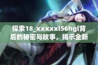 探索18_xxxxxl56hgl背后的秘密与故事，揭示全新视角