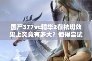 国产377vc精华2在祛斑效果上究竟有多大？值得尝试吗