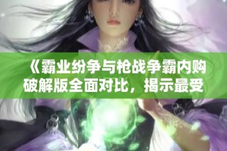 《霸业纷争与枪战争霸内购破解版全面对比，揭示最受欢迎的页游选择》