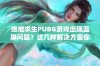 绝地求生PUBG游戏出现蓝屏问题？这几种解决方案你值得一试！