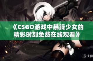 《CSGO游戏中暴躁少女的精彩时刻免费在线观看》