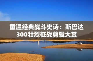 重温经典战斗史诗：斯巴达300壮烈征战剪辑大赏