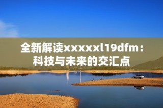 全新解读xxxxxl19dfm：科技与未来的交汇点