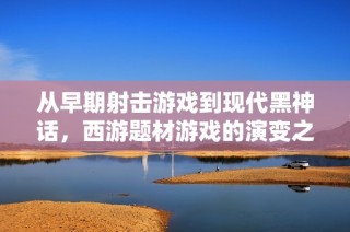 从早期射击游戏到现代黑神话，西游题材游戏的演变之路解析