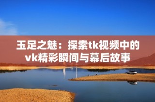 玉足之魅：探索tk视频中的vk精彩瞬间与幕后故事