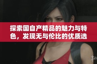 探索国自产精品的魅力与特色，发现无与伦比的优质选择