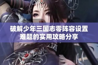 破解少年三国志零阵容设置难题的实用攻略分享