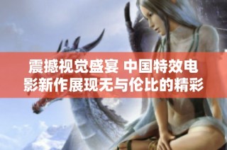 震撼视觉盛宴 中国特效电影新作展现无与伦比的精彩与魅力